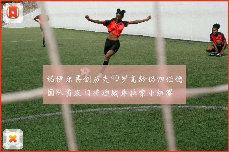 诺伊尔再创历史40岁高龄仍担任德国队首发门将迎战库拉索小组赛