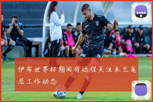 伊布世界杯期间将远程关注米兰高层工作动态
