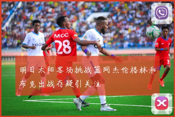 明日太阳客场挑战篮网杰伦格林和布克出战存疑引关注