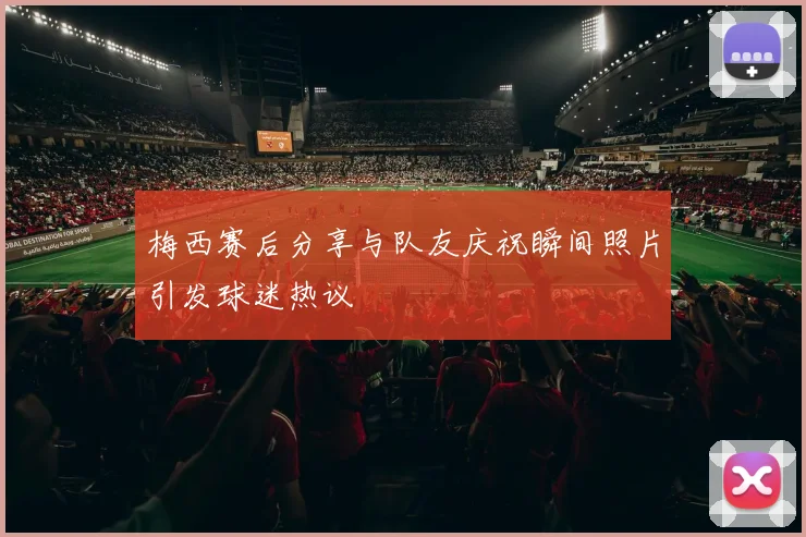 梅西赛后分享与队友庆祝瞬间照片引发球迷热议