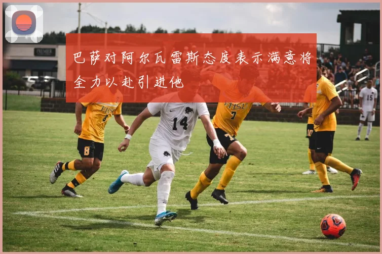 巴萨对阿尔瓦雷斯态度表示满意将全力以赴引进他
