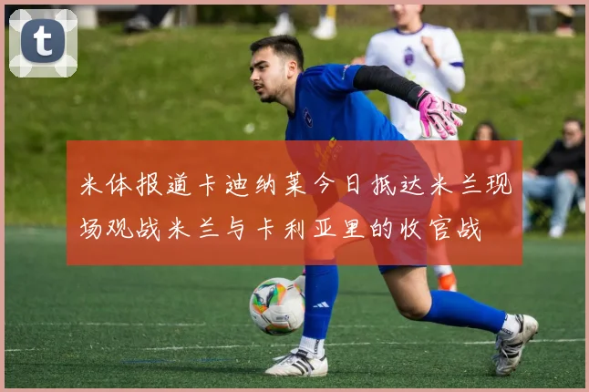 米体报道卡迪纳莱今日抵达米兰现场观战米兰与卡利亚里的收官战