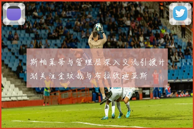 斯帕莱蒂与管理层深入交流引援计划关注金玟哉与布拉欣迪亚斯