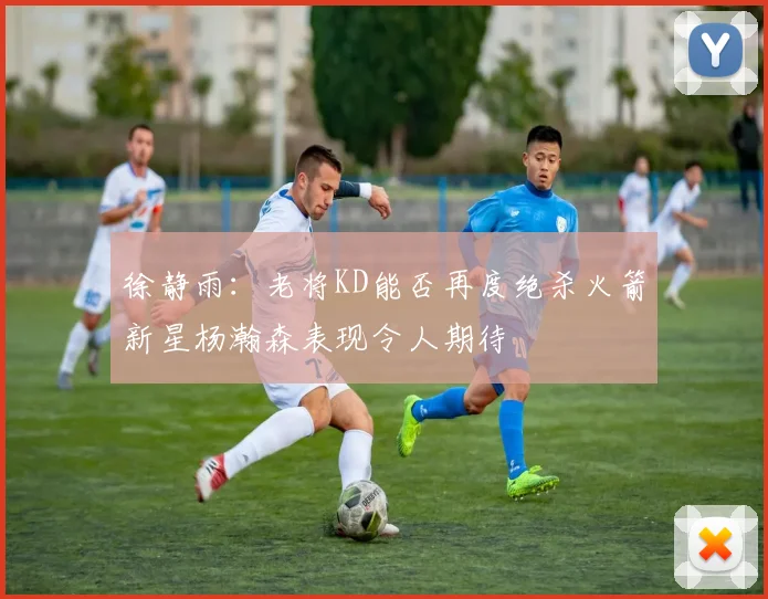 徐静雨：老将KD能否再度绝杀火箭新星杨瀚森表现令人期待