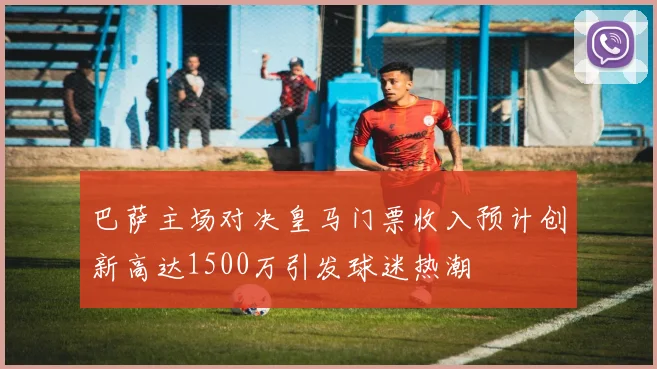 巴萨主场对决皇马门票收入预计创新高达1500万引发球迷热潮