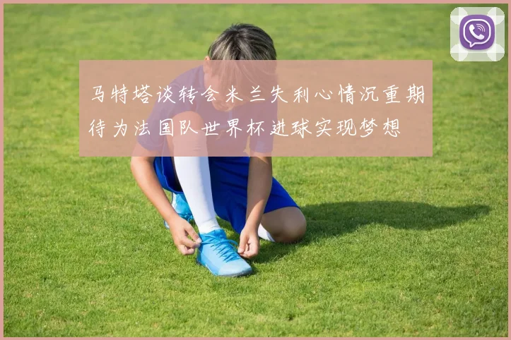 马特塔谈转会米兰失利心情沉重期待为法国队世界杯进球实现梦想