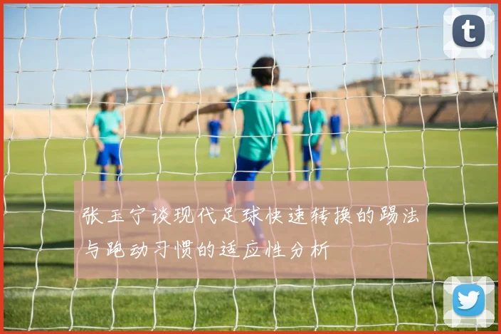张玉宁谈现代足球快速转换的踢法与跑动习惯的适应性分析