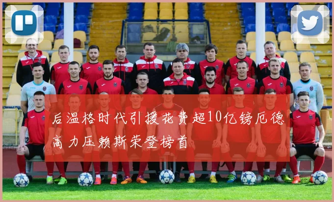 后温格时代引援花费超10亿镑厄德高力压赖斯荣登榜首