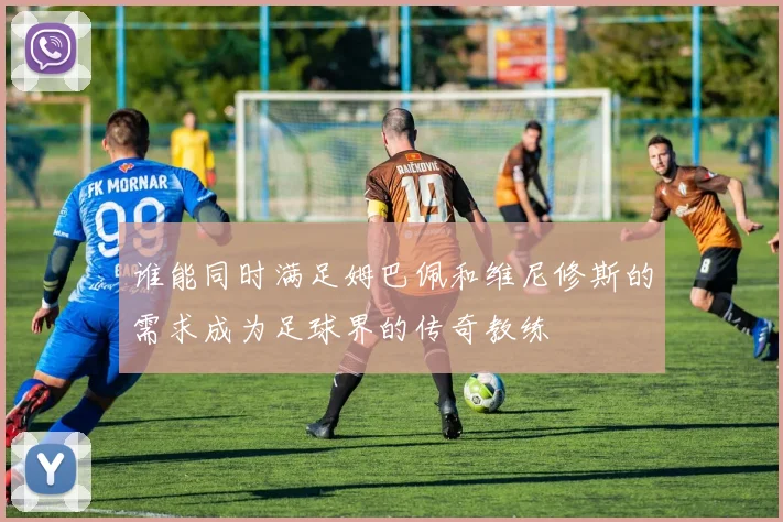 谁能同时满足姆巴佩和维尼修斯的需求成为足球界的传奇教练